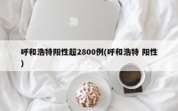 呼和浩特阳性超2800例(呼和浩特 阳性)