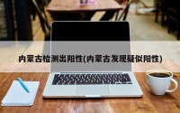 内蒙古检测出阳性(内蒙古发现疑似阳性)