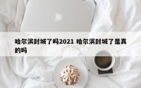 哈尔滨封城了吗2021 哈尔滨封城了是真的吗
