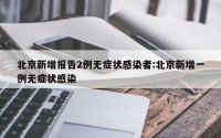 北京新增报告2例无症状感染者:北京新增一例无症状感染