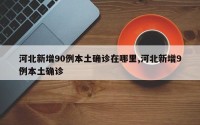 河北新增90例本土确诊在哪里,河北新增9例本土确诊