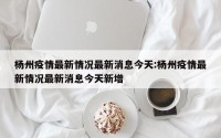 杨州疫情最新情况最新消息今天:杨州疫情最新情况最新消息今天新增