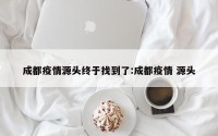 成都疫情源头终于找到了:成都疫情 源头