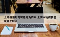 上海疫情形势可能更为严峻 上海本轮疫情呈现两个特点