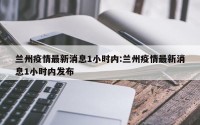 兰州疫情最新消息1小时内:兰州疫情最新消息1小时内发布