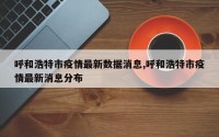 呼和浩特市疫情最新数据消息,呼和浩特市疫情最新消息分布