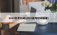 2023高考时间(2023高考时间福建)