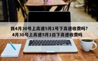 我4月30号上高速5月1号下高速收费吗? 4月30号上高速5月1日下高速收费吗