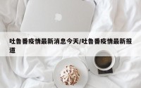 吐鲁番疫情最新消息今天/吐鲁番疫情最新报道