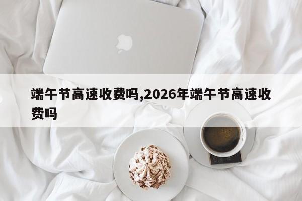 端午节高速收费吗,2026年端午节高速收费吗