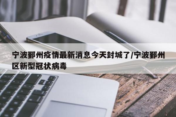 宁波鄞州疫情最新消息今天封城了/宁波鄞州区新型冠状病毒